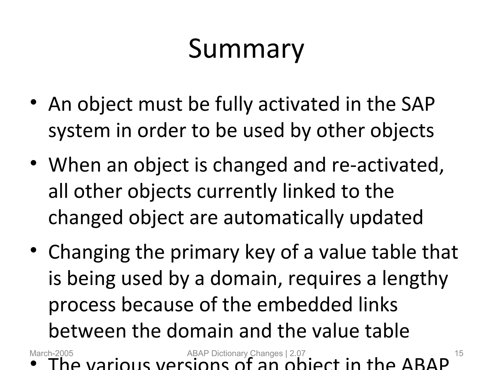 Summary
• An object must be fully activated in the SAP
system in order to be used by other objects
• When an object is changed and re-activated,
all other objects currently linked to the
changed object are automatically updated
• Changing the primary key of a value table that
is being used by a domain, requires a lengthy
process because of the embedded links
between the domain and the value table
March-2005 ABAP Dictionary Changes | 2.07 15
 