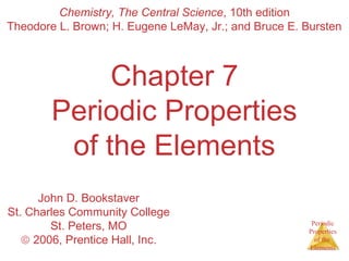 Theodore L. Brown; H. Eugene LeMay, Jr.; and Bruce E. Bursten 
Periodic 
Properties 
of the 
Elements 
Chemistry, The Central Science, 10th edition 
Chapter 7 
Periodic Properties 
of the Elements 
John D. Bookstaver 
St. Charles Community College 
St. Peters, MO 
ã 2006, Prentice Hall, Inc. 
 
