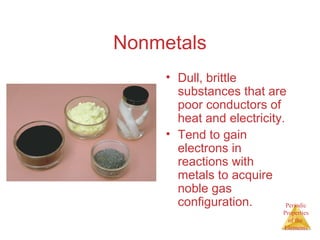 Periodic 
Properties 
of the 
Elements 
Nonmetals 
• Dull, brittle 
substances that are 
poor conductors of 
heat and electricity. 
• Tend to gain 
electrons in 
reactions with 
metals to acquire 
noble gas 
configuration. 
 