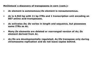 McClintock’s discovery of transposons in corn (cont.):
• Ac element is autonomous/Ds element is nonautonomous.
• Ac is 4,563 bp with 11 bp ITRs and 1 transcription unit encoding an
807 amino acid transposase.
• Ac activates Ds; Ds varies in length and sequence, but possesses
same ITRs as Ac.
• Many Ds elements are deleted or rearranged version of Ac; Ds
element derived from Ac.
• Ac/Ds are developmentally regulated; Ac/Ds transpose only during
chromosome replication and do not leave copies behind.
 