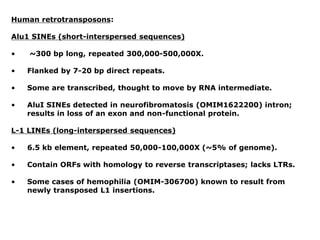 Human retrotransposons:
Alu1 SINEs (short-interspersed sequences)
• ~300 bp long, repeated 300,000-500,000X.
• Flanked by 7-20 bp direct repeats.
• Some are transcribed, thought to move by RNA intermediate.
• AluI SINEs detected in neurofibromatosis (OMIM1622200) intron;
results in loss of an exon and non-functional protein.
L-1 LINEs (long-interspersed sequences)
• 6.5 kb element, repeated 50,000-100,000X (~5% of genome).
• Contain ORFs with homology to reverse transcriptases; lacks LTRs.
• Some cases of hemophilia (OMIM-306700) known to result from
newly transposed L1 insertions.
 