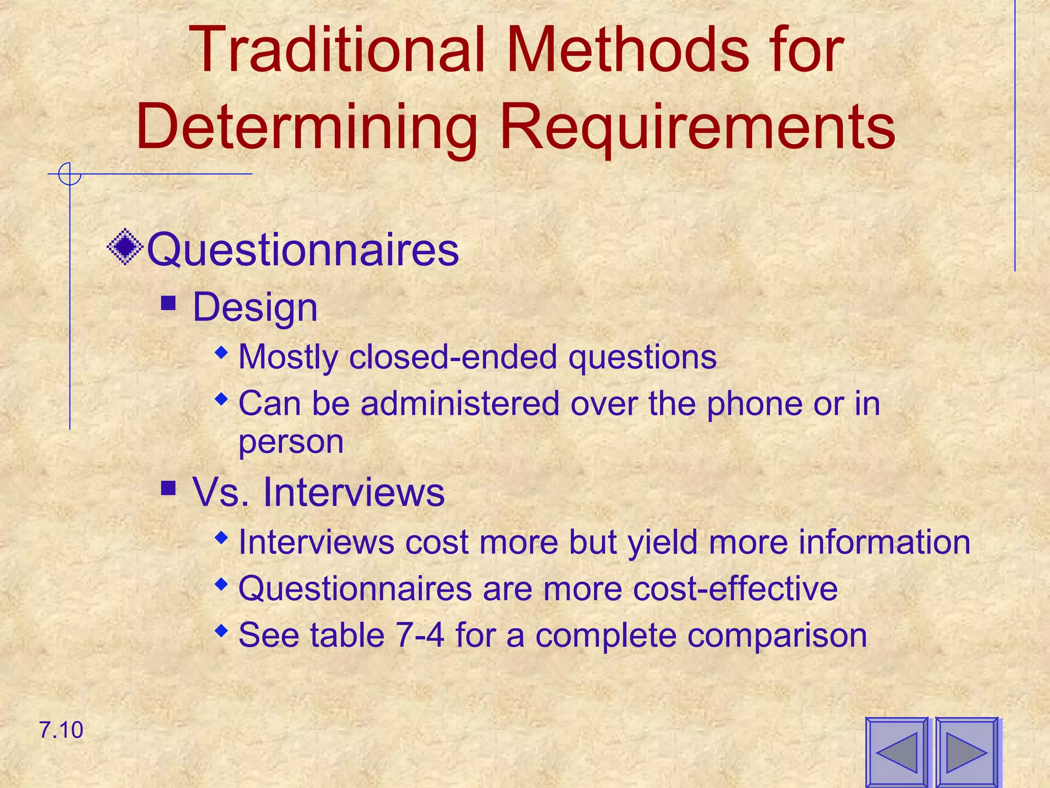 Traditional Methods for
Determining Requirements
Questionnaires
 Design
 Mostly closed-ended questions
 Can be administered over the phone or in
person
 Vs. Interviews
 Interviews cost more but yield more information
 Questionnaires are more cost-effective
 See table 7-4 for a complete comparison
7.10
 