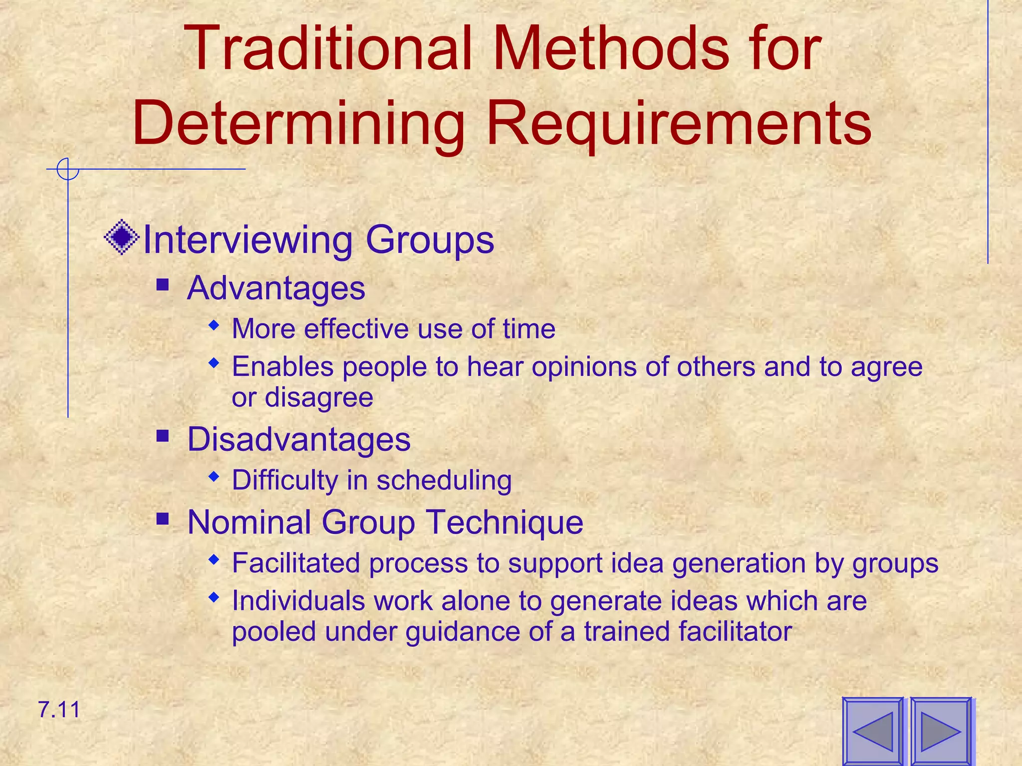 Traditional Methods for
Determining Requirements
Interviewing Groups
 Advantages
 More effective use of time
 Enables people to hear opinions of others and to agree
or disagree
 Disadvantages
 Difficulty in scheduling
 Nominal Group Technique
 Facilitated process to support idea generation by groups
 Individuals work alone to generate ideas which are
pooled under guidance of a trained facilitator
7.11
 