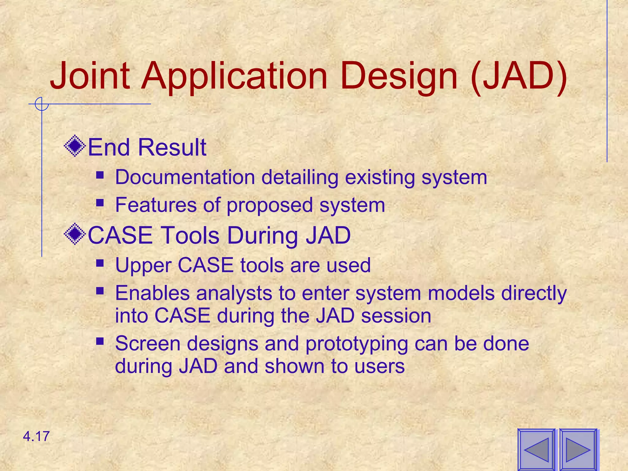 Joint Application Design (JAD)
End Result
 Documentation detailing existing system
 Features of proposed system
CASE Tools During JAD
 Upper CASE tools are used
 Enables analysts to enter system models directly
into CASE during the JAD session
 Screen designs and prototyping can be done
during JAD and shown to users
4.17
 