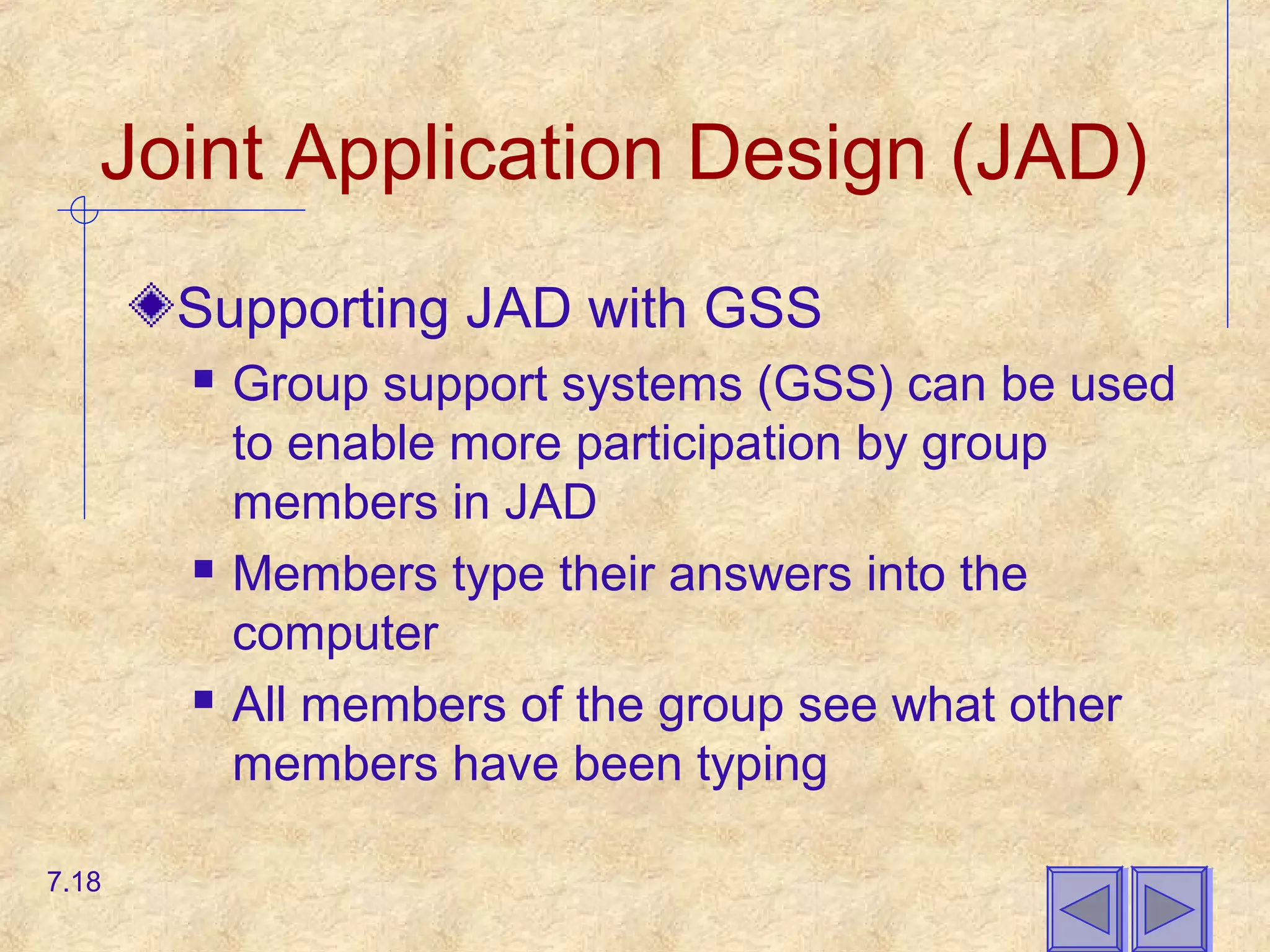 Joint Application Design (JAD)
Supporting JAD with GSS
 Group support systems (GSS) can be used
to enable more participation by group
members in JAD
 Members type their answers into the
computer
 All members of the group see what other
members have been typing
7.18
 