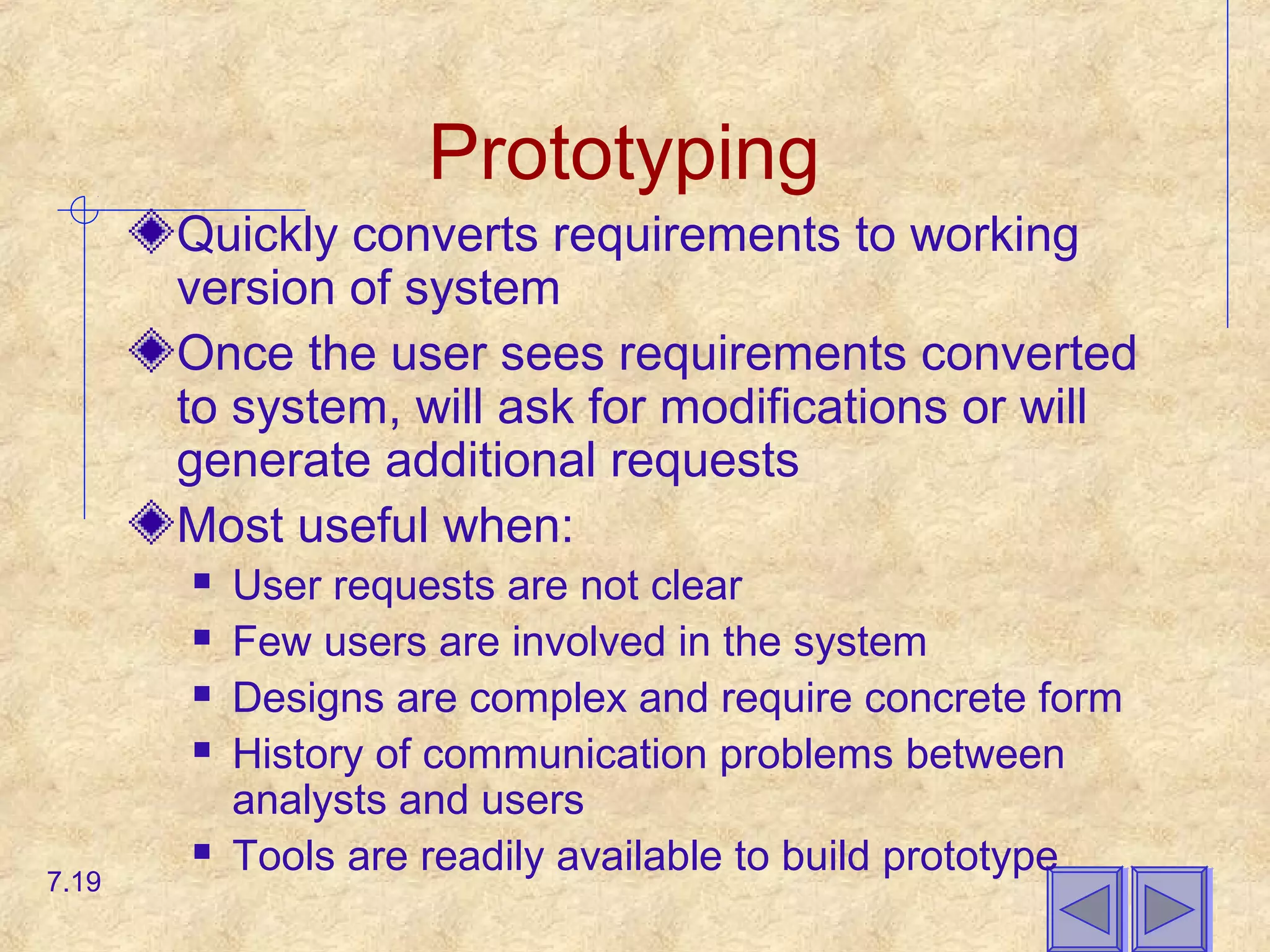 Prototyping
Quickly converts requirements to working
version of system
Once the user sees requirements converted
to system, will ask for modifications or will
generate additional requests
Most useful when:
 User requests are not clear
 Few users are involved in the system
 Designs are complex and require concrete form
 History of communication problems between
analysts and users
 Tools are readily available to build prototype
7.19
 