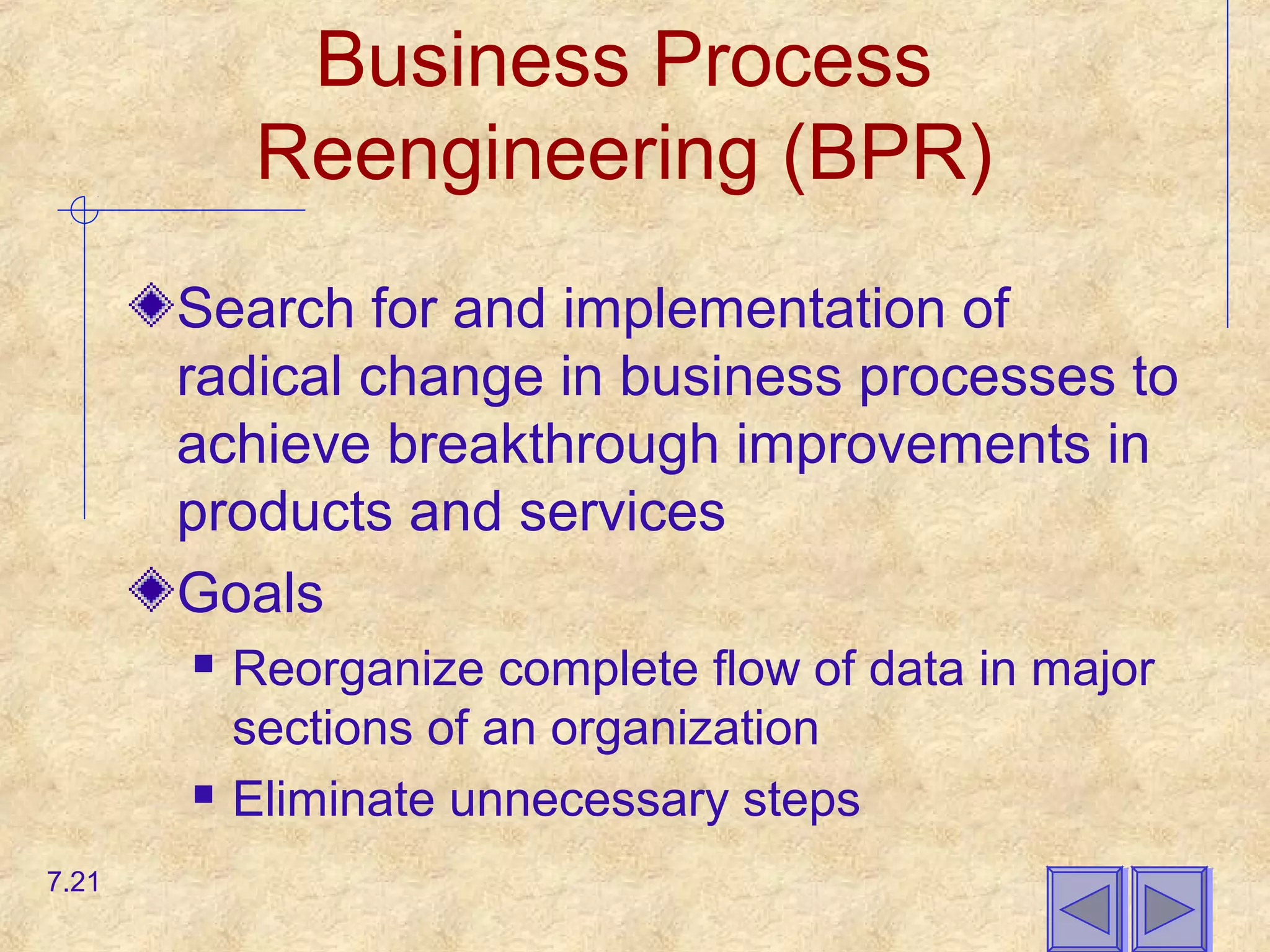 Business Process
Reengineering (BPR)
Search for and implementation of
radical change in business processes to
achieve breakthrough improvements in
products and services
Goals
 Reorganize complete flow of data in major
sections of an organization
 Eliminate unnecessary steps
7.21
 
