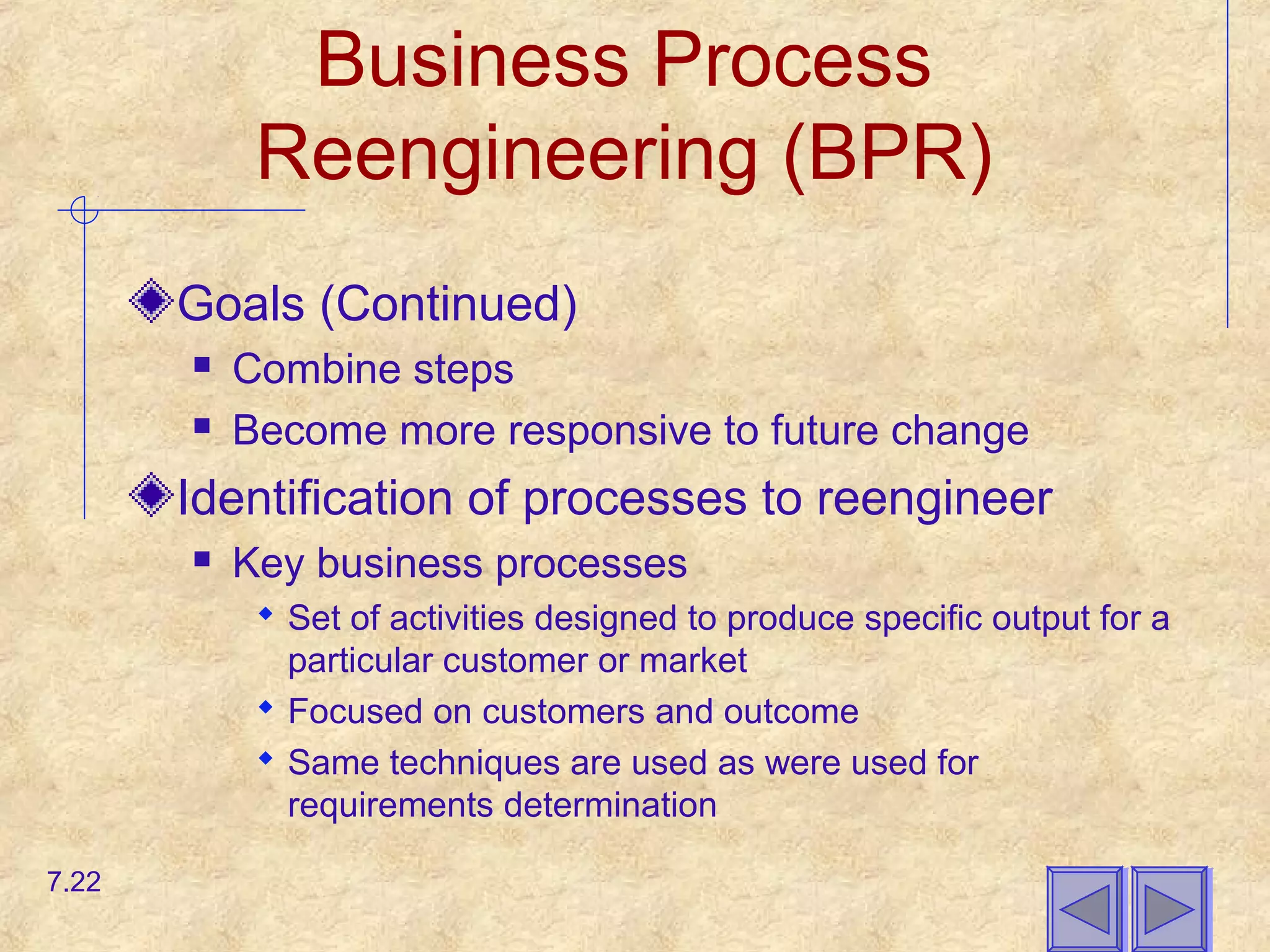 Business Process
Reengineering (BPR)
Goals (Continued)
 Combine steps
 Become more responsive to future change
Identification of processes to reengineer
 Key business processes
 Set of activities designed to produce specific output for a
particular customer or market
 Focused on customers and outcome
 Same techniques are used as were used for
requirements determination
7.22
 