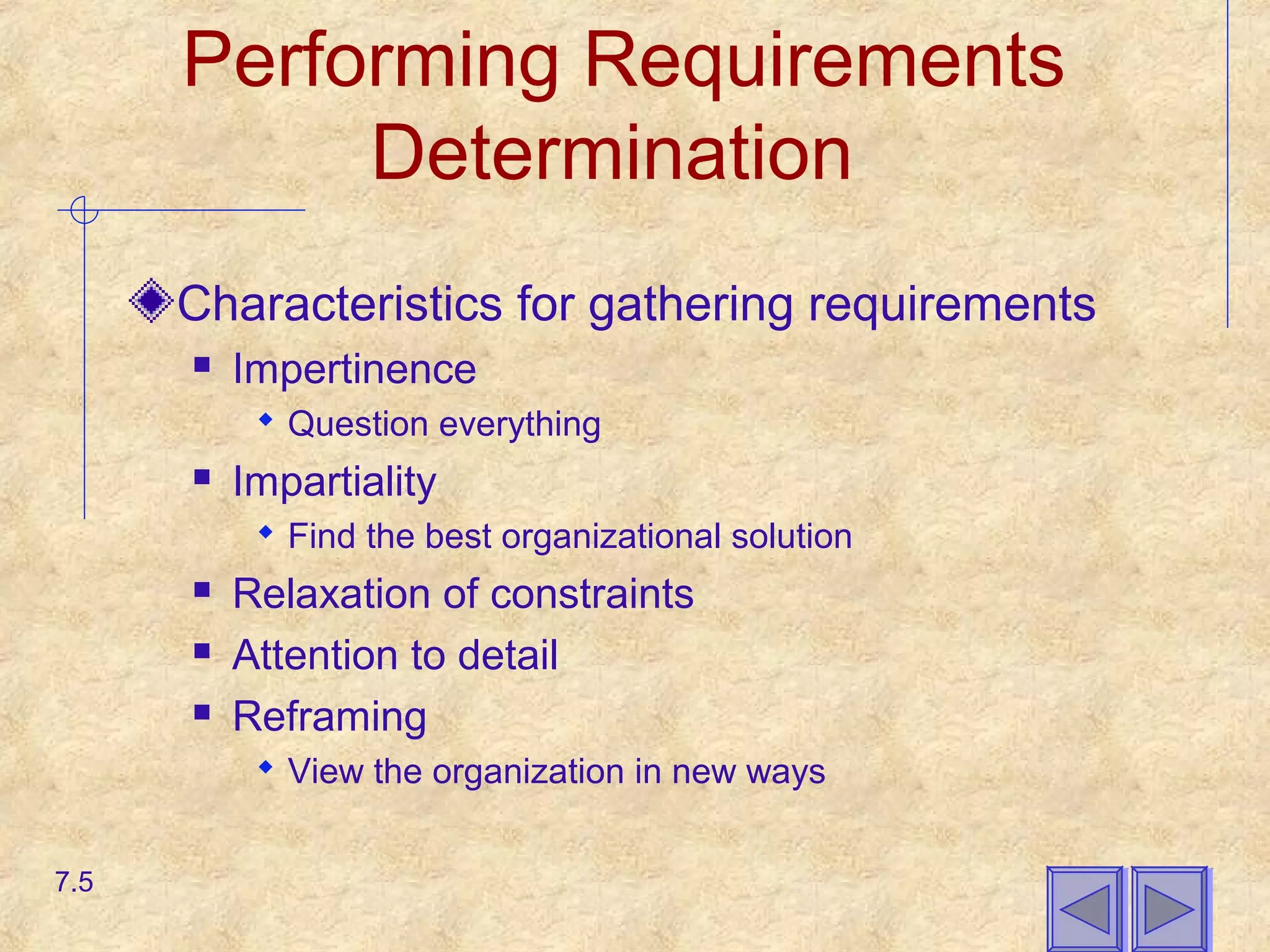 Performing Requirements
Determination
Characteristics for gathering requirements
 Impertinence
 Question everything
 Impartiality
 Find the best organizational solution
 Relaxation of constraints
 Attention to detail
 Reframing
 View the organization in new ways
7.5
 