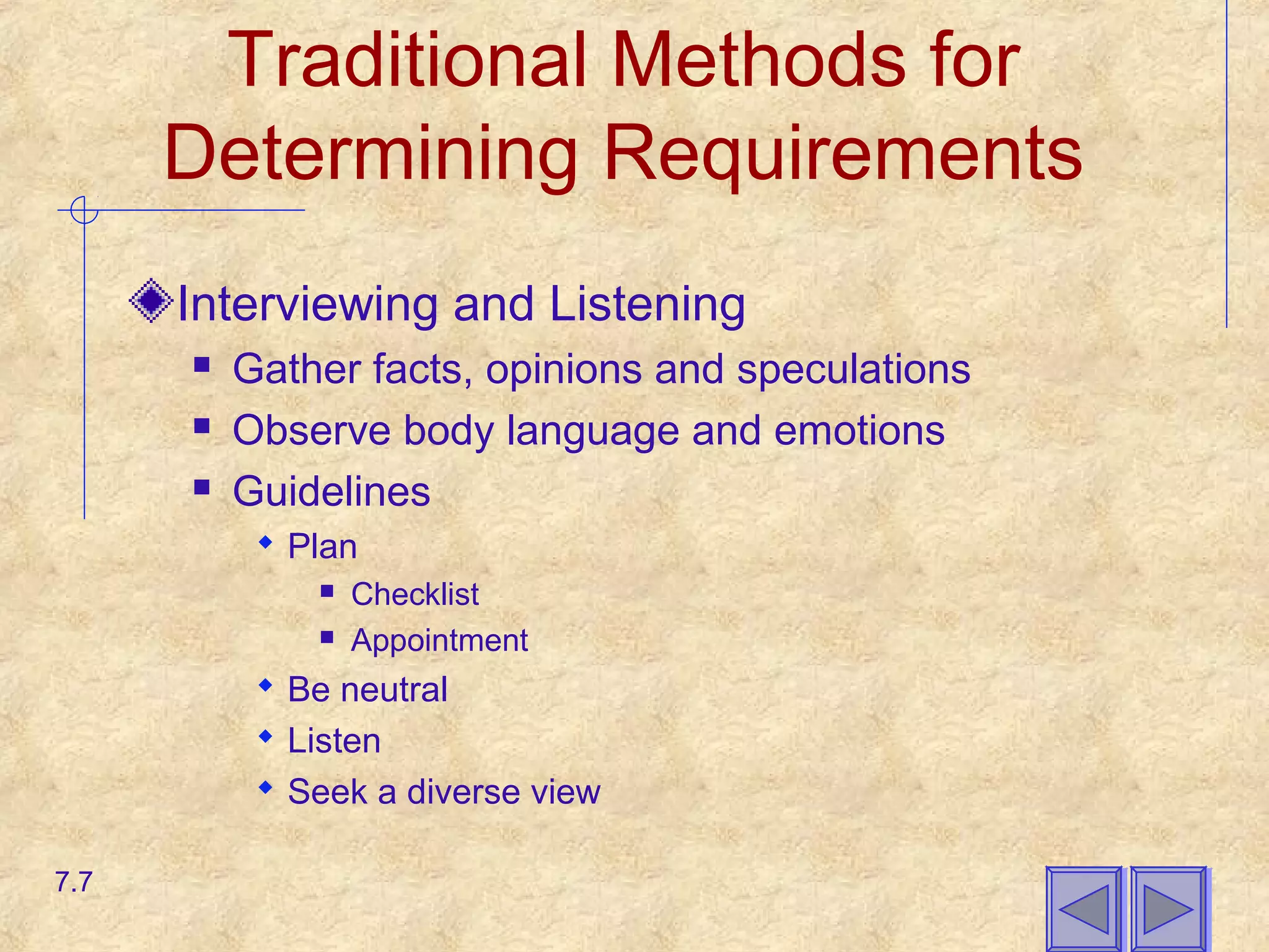 Traditional Methods for
Determining Requirements
Interviewing and Listening
 Gather facts, opinions and speculations
 Observe body language and emotions
 Guidelines
 Plan
 Checklist
 Appointment
 Be neutral
 Listen
 Seek a diverse view
7.7
 
