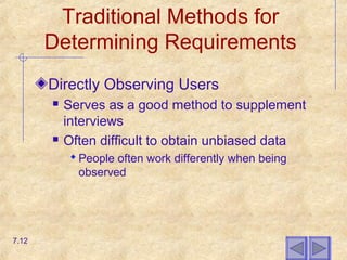 Traditional Methods for
Determining Requirements
Directly Observing Users
 Serves as a good method to supplement
interviews
 Often difficult to obtain unbiased data
 People often work differently when being
observed
7.12
 