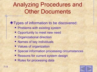 Analyzing Procedures and
Other Documents
Types of information to be discovered:
 Problems with existing system
 Opportunity to meet new need
 Organizational direction
 Names of key individuals
 Values of organization
 Special information processing circumstances
 Reasons for current system design
 Rules for processing data
7.13
 