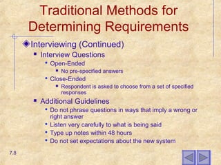 Traditional Methods for
Determining Requirements
Interviewing (Continued)
 Interview Questions
 Open-Ended
 No pre-specified answers
 Close-Ended
 Respondent is asked to choose from a set of specified
responses
 Additional Guidelines
 Do not phrase questions in ways that imply a wrong or
right answer
 Listen very carefully to what is being said
 Type up notes within 48 hours
 Do not set expectations about the new system
7.8
 