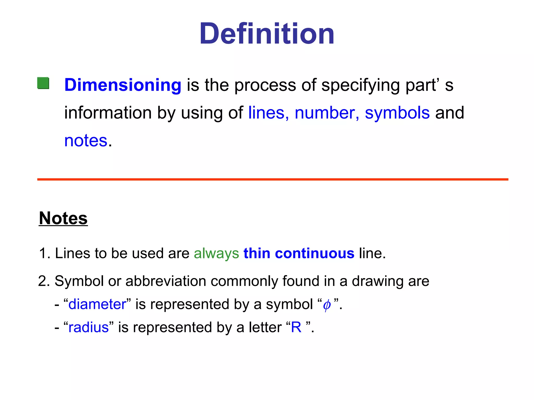 Definition Dimensioning  is the process of specifying part’ s information by using of  lines, number, symbols   and notes . Notes 1. Lines to be used are  always   thin   continuous  line. 2. Symbol or abbreviation commonly found in a drawing are   - “ diameter ” is represented by a symbol “   ”.   - “ radius ”  is represented by a letter “ R   ”. 