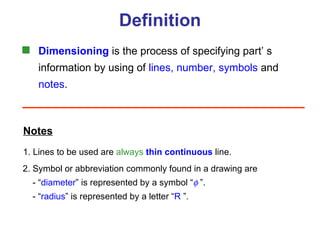 Definition Dimensioning  is the process of specifying part’ s information by using of  lines, number, symbols   and notes . Notes 1. Lines to be used are  always   thin   continuous  line. 2. Symbol or abbreviation commonly found in a drawing are   - “ diameter ” is represented by a symbol “   ”.   - “ radius ”  is represented by a letter “ R   ”. 