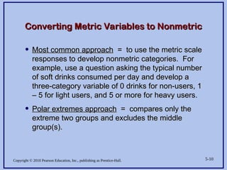 Copyright © 2010 Pearson Education, Inc., publishing as Prentice-Hall. 5-10
Converting Metric Variables to Nonmetric
Converting Metric Variables to Nonmetric
• Most common approach
Most common approach = to use the metric scale
= to use the metric scale
responses to develop nonmetric categories. For
responses to develop nonmetric categories. For
example, use a question asking the typical number
example, use a question asking the typical number
of soft drinks consumed per day and develop a
of soft drinks consumed per day and develop a
three-category variable of 0 drinks for non-users, 1
three-category variable of 0 drinks for non-users, 1
– 5 for light users, and 5 or more for heavy users.
– 5 for light users, and 5 or more for heavy users.
• Polar extremes approach
Polar extremes approach = compares only the
= compares only the
extreme two groups and excludes the middle
extreme two groups and excludes the middle
group(s).
group(s).
 