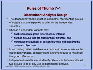 Copyright © 2010 Pearson Education, Inc., publishing as Prentice-Hall. 5-11
Rules of Thumb 7–1
Rules of Thumb 7–1
Discriminant Analysis Design
Discriminant Analysis Design
• The dependent variable must be nonmetric, representing groups
The dependent variable must be nonmetric, representing groups
of objects that are expected to differ on the independent
of objects that are expected to differ on the independent
variables.
variables.
• Choose a dependent variable that:
Choose a dependent variable that:
 best represents group differences of interest,
best represents group differences of interest,
 defines groups that are substantially different, and
defines groups that are substantially different, and
 minimizes the number of categories while still meeting the
minimizes the number of categories while still meeting the
research objectives.
research objectives.
• In converting metric variables to a nonmetric scale for use as the
In converting metric variables to a nonmetric scale for use as the
dependent variable, consider using extreme groups to maximize
dependent variable, consider using extreme groups to maximize
the group differences.
the group differences.
• Independent variables must identify differences between at least
Independent variables must identify differences between at least
two groups to be of any use in discriminant analysis.
two groups to be of any use in discriminant analysis.
 