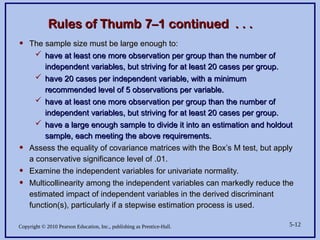 Copyright © 2010 Pearson Education, Inc., publishing as Prentice-Hall. 5-12
Rules of Thumb 7–1 continued . . .
Rules of Thumb 7–1 continued . . .
• The sample size must be large enough to:
The sample size must be large enough to:
 have at least one more observation per group than the number of
have at least one more observation per group than the number of
independent variables, but striving for at least 20 cases per group.
independent variables, but striving for at least 20 cases per group.
 have 20 cases per independent variable, with a minimum
have 20 cases per independent variable, with a minimum
recommended level of 5 observations per variable.
recommended level of 5 observations per variable.
 have at least one more observation per group than the number of
have at least one more observation per group than the number of
independent variables, but striving for at least 20 cases per group.
independent variables, but striving for at least 20 cases per group.
 have a large enough sample to divide it into an estimation and holdout
have a large enough sample to divide it into an estimation and holdout
sample, each meeting the above requirements.
sample, each meeting the above requirements.
• Assess the equality of covariance matrices with the Box’s M test, but apply
Assess the equality of covariance matrices with the Box’s M test, but apply
a conservative significance level of .01.
a conservative significance level of .01.
• Examine the independent variables for univariate normality.
Examine the independent variables for univariate normality.
• Multicollinearity among the independent variables can markedly reduce the
Multicollinearity among the independent variables can markedly reduce the
estimated impact of independent variables in the derived discriminant
estimated impact of independent variables in the derived discriminant
function(s), particularly if a stepwise estimation process is used.
function(s), particularly if a stepwise estimation process is used.
 