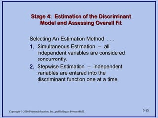 Copyright © 2010 Pearson Education, Inc., publishing as Prentice-Hall. 5-15
Stage 4: Estimation of the Discriminant
Stage 4: Estimation of the Discriminant
Model and Assessing Overall Fit
Model and Assessing Overall Fit
Selecting An Estimation Method . . .
Selecting An Estimation Method . . .
1.
1. Simultaneous Estimation – all
Simultaneous Estimation – all
independent variables are considered
independent variables are considered
concurrently.
concurrently.
2.
2. Stepwise Estimation – independent
Stepwise Estimation – independent
variables are entered into the
variables are entered into the
discriminant function one at a time
discriminant function one at a time.
.
 