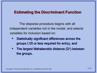 Copyright © 2010 Pearson Education, Inc., publishing as Prentice-Hall. 5-16
Estimating the Discriminant Function
Estimating the Discriminant Function
The stepwise procedure begins with all
The stepwise procedure begins with all
independent variables not in the model, and selects
independent variables not in the model, and selects
variables for inclusion based on:
variables for inclusion based on:
• Statistically significant differences across the
Statistically significant differences across the
groups (.05 or less required for entry), and
groups (.05 or less required for entry), and
• The largest Mahalanobis distance (D
The largest Mahalanobis distance (D2
2
) between
) between
the groups.
the groups.
 