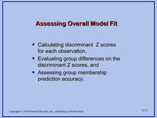 Copyright © 2010 Pearson Education, Inc., publishing as Prentice-Hall. 5-17
Assessing Overall Model Fit
Assessing Overall Model Fit
• Calculating discriminant Z scores
Calculating discriminant Z scores
for each observation,
for each observation,
• Evaluating group differences on the
Evaluating group differences on the
discriminant Z scores, and
discriminant Z scores, and
• Assessing group membership
Assessing group membership
prediction accuracy.
prediction accuracy.
 