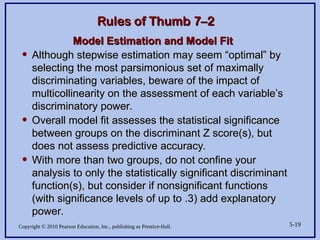 Copyright © 2010 Pearson Education, Inc., publishing as Prentice-Hall. 5-19
Rules of Thumb 7–2
Rules of Thumb 7–2
Model Estimation and Model Fit
Model Estimation and Model Fit
• Although stepwise estimation may seem “optimal” by
Although stepwise estimation may seem “optimal” by
selecting the most parsimonious set of maximally
selecting the most parsimonious set of maximally
discriminating variables, beware of the impact of
discriminating variables, beware of the impact of
multicollinearity on the assessment of each variable’s
multicollinearity on the assessment of each variable’s
discriminatory power.
discriminatory power.
• Overall model fit assesses the statistical significance
Overall model fit assesses the statistical significance
between groups on the discriminant Z score(s), but
between groups on the discriminant Z score(s), but
does not assess predictive accuracy.
does not assess predictive accuracy.
• With more than two groups, do not confine your
With more than two groups, do not confine your
analysis to only the statistically significant discriminant
analysis to only the statistically significant discriminant
function(s), but consider if nonsignificant functions
function(s), but consider if nonsignificant functions
(with significance levels of up to .3) add explanatory
(with significance levels of up to .3) add explanatory
power.
power.
 