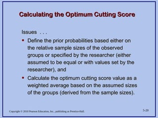 Copyright © 2010 Pearson Education, Inc., publishing as Prentice-Hall. 5-20
Calculating the Optimum Cutting Score
Calculating the Optimum Cutting Score
Issues . . .
Issues . . .
• Define the prior probabilities based either on
Define the prior probabilities based either on
the relative sample sizes of the observed
the relative sample sizes of the observed
groups or specified by the researcher (either
groups or specified by the researcher (either
assumed to be equal or with values set by the
assumed to be equal or with values set by the
researcher), and
researcher), and
• Calculate the optimum cutting score value as a
Calculate the optimum cutting score value as a
weighted average based on the assumed sizes
weighted average based on the assumed sizes
of the groups (derived from the sample sizes).
of the groups (derived from the sample sizes).
 