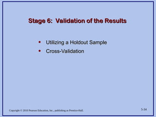 Copyright © 2010 Pearson Education, Inc., publishing as Prentice-Hall. 5-34
Stage 6: Validation of the Results
Stage 6: Validation of the Results
• Utilizing a Holdout Sample
Utilizing a Holdout Sample
• Cross-Validation
Cross-Validation
 