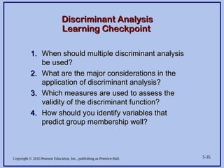 Copyright © 2010 Pearson Education, Inc., publishing as Prentice-Hall. 5-35
Discriminant Analysis
Discriminant Analysis
Learning Checkpoint
Learning Checkpoint
1.
1. When should multiple discriminant analysis
When should multiple discriminant analysis
be used?
be used?
2.
2. What are the major considerations in the
What are the major considerations in the
application of discriminant analysis?
application of discriminant analysis?
3.
3. Which measures are used to assess the
Which measures are used to assess the
validity of the discriminant function?
validity of the discriminant function?
4.
4. How should you identify variables that
How should you identify variables that
predict group membership well?
predict group membership well?
 