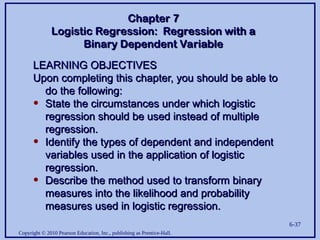 Copyright © 2010 Pearson Education, Inc., publishing as Prentice-Hall.
6-37
LEARNING OBJECTIVES
LEARNING OBJECTIVES
Upon completing this chapter, you should be able to
Upon completing this chapter, you should be able to
do the following:
do the following:
• State the circumstances under which logistic
State the circumstances under which logistic
regression should be used instead of multiple
regression should be used instead of multiple
regression.
regression.
• Identify the types of dependent and independent
Identify the types of dependent and independent
variables used in the application of logistic
variables used in the application of logistic
regression.
regression.
• Describe the method used to transform binary
Describe the method used to transform binary
measures into the likelihood and probability
measures into the likelihood and probability
measures used in logistic regression.
measures used in logistic regression.
Chapter 7
Chapter 7
Logistic Regression: Regression with a
Logistic Regression: Regression with a
Binary Dependent Variable
Binary Dependent Variable
 
