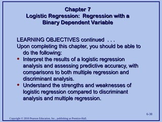 Copyright © 2010 Pearson Education, Inc., publishing as Prentice-Hall.
6-38
LEARNING OBJECTIVES continued . . .
LEARNING OBJECTIVES continued . . .
Upon completing this chapter, you should be able to
Upon completing this chapter, you should be able to
do the following:
do the following:
• Interpret the results of a logistic regression
Interpret the results of a logistic regression
analysis and assessing predictive accuracy, with
analysis and assessing predictive accuracy, with
comparisons to both multiple regression and
comparisons to both multiple regression and
discriminant analysis.
discriminant analysis.
• Understand the strengths and weaknesses of
Understand the strengths and weaknesses of
logistic regression compared to discriminant
logistic regression compared to discriminant
analysis and multiple regression.
analysis and multiple regression.
Chapter 7
Chapter 7
Logistic Regression: Regression with a
Logistic Regression: Regression with a
Binary Dependent Variable
Binary Dependent Variable
 