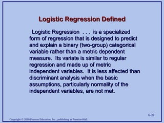 Copyright © 2010 Pearson Education, Inc., publishing as Prentice-Hall.
6-39
Logistic Regression . . . is a specialized
Logistic Regression . . . is a specialized
form of regression that is designed to predict
form of regression that is designed to predict
and explain a binary (two-group) categorical
and explain a binary (two-group) categorical
variable rather than a metric dependent
variable rather than a metric dependent
measure. Its variate is similar to regular
measure. Its variate is similar to regular
regression and made up of metric
regression and made up of metric
independent variables. It is less affected than
independent variables. It is less affected than
discriminant analysis when the basic
discriminant analysis when the basic
assumptions, particularly normality of the
assumptions, particularly normality of the
independent variables, are not met.
independent variables, are not met.
Logistic Regression Defined
Logistic Regression Defined
 