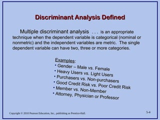 Copyright © 2010 Pearson Education, Inc., publishing as Prentice-Hall. 5-4
Multiple discriminant analysis
Multiple discriminant analysis . . . is an appropriate
. . . is an appropriate
technique when the dependent variable is categorical (nominal or
technique when the dependent variable is categorical (nominal or
nonmetric) and the independent variables are metric. The single
nonmetric) and the independent variables are metric. The single
dependent variable can have two, three or more categories.
dependent variable can have two, three or more categories.
Discriminant Analysis Defined
Discriminant Analysis Defined
Examples
Examples:
:
• Gender – Male vs. Female
Gender – Male vs. Female
• Heavy Users vs. Light Users
Heavy Users vs. Light Users
• Purchasers vs. Non-purchasers
Purchasers vs. Non-purchasers
• Good Credit Risk vs. Poor Credit Risk
Good Credit Risk vs. Poor Credit Risk
• Member vs. Non-Member
Member vs. Non-Member
• Attorney, Physician or Professor
Attorney, Physician or Professor
 