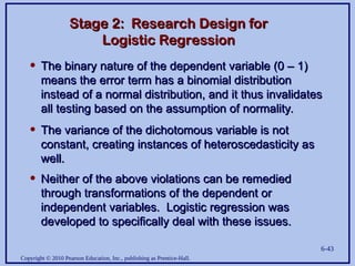 Copyright © 2010 Pearson Education, Inc., publishing as Prentice-Hall.
6-43
Stage 2: Research Design for
Stage 2: Research Design for
Logistic Regression
Logistic Regression
• The binary nature of the dependent variable (0 – 1)
The binary nature of the dependent variable (0 – 1)
means the error term has a binomial distribution
means the error term has a binomial distribution
instead of a normal distribution, and it thus invalidates
instead of a normal distribution, and it thus invalidates
all testing based on the assumption of normality.
all testing based on the assumption of normality.
• The variance of the dichotomous variable is not
The variance of the dichotomous variable is not
constant, creating instances of heteroscedasticity as
constant, creating instances of heteroscedasticity as
well.
well.
• Neither of the above violations can be remedied
Neither of the above violations can be remedied
through transformations of the dependent or
through transformations of the dependent or
independent variables. Logistic regression was
independent variables. Logistic regression was
developed to specifically deal with these issues.
developed to specifically deal with these issues.
 