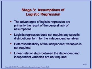 Copyright © 2010 Pearson Education, Inc., publishing as Prentice-Hall.
6-44
Stage 3: Assumptions of
Stage 3: Assumptions of
Logistic Regression
Logistic Regression
• The advantages of logistic regression are
The advantages of logistic regression are
primarily the result of the general lack of
primarily the result of the general lack of
assumptions.
assumptions.
• Logistic regression does not require any specific
Logistic regression does not require any specific
distributional form for the independent variables.
distributional form for the independent variables.
• Heteroscedasticity of the independent variables is
Heteroscedasticity of the independent variables is
not required.
not required.
• Linear relationships between the dependent and
Linear relationships between the dependent and
independent variables are not required.
independent variables are not required.
 