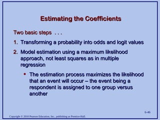 Copyright © 2010 Pearson Education, Inc., publishing as Prentice-Hall.
6-46
Estimating the Coefficients
Estimating the Coefficients
Two basic steps . . .
Two basic steps . . .
1.
1. Transforming a probability into odds and logit values
Transforming a probability into odds and logit values
2.
2. Model estimation using a maximum likelihood
Model estimation using a maximum likelihood
approach, not least squares as in multiple
approach, not least squares as in multiple
regression
regression
• The estimation process maximizes the likelihood
The estimation process maximizes the likelihood
that an event will occur – the event being a
that an event will occur – the event being a
respondent is assigned to one group versus
respondent is assigned to one group versus
another
another
 