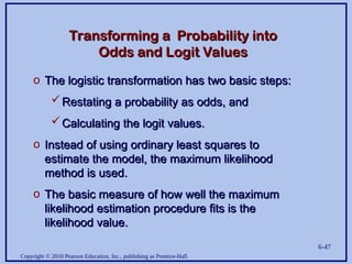 Copyright © 2010 Pearson Education, Inc., publishing as Prentice-Hall.
6-47
Transforming a Probability into
Transforming a Probability into
Odds and Logit Values
Odds and Logit Values
o The logistic transformation has two basic steps:
The logistic transformation has two basic steps:
Restating a probability as odds, and
Restating a probability as odds, and
Calculating the logit values.
Calculating the logit values.
o Instead of using ordinary least squares to
Instead of using ordinary least squares to
estimate the model, the maximum likelihood
estimate the model, the maximum likelihood
method is used.
method is used.
o The basic measure of how well the maximum
The basic measure of how well the maximum
likelihood estimation procedure fits is the
likelihood estimation procedure fits is the
likelihood value.
likelihood value.
 