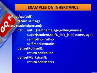 EXAMPLES ON INHERITANCE
def getAge(self):
return self.Age
class student(person):
def __init__(self,name,age,rollno,marks):
super(student,self)._init_(self, name, age)
self.rollno=rollno
self.marks=marks
def getRoll(self):
return self.rollno
def getMarks(self):
return self.Marks
 