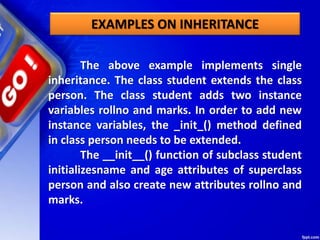 EXAMPLES ON INHERITANCE
The above example implements single
inheritance. The class student extends the class
person. The class student adds two instance
variables rollno and marks. In order to add new
instance variables, the _init_() method defined
in class person needs to be extended.
The __init__() function of subclass student
initializesname and age attributes of superclass
person and also create new attributes rollno and
marks.
 