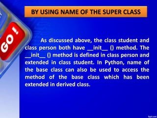 BY USING NAME OF THE SUPER CLASS
As discussed above, the class student and
class person both have __init__ () method. The
__init__ () method is defined in cIass person and
extended in class student. In Python, name of
the base class can also be used to access the
method of the base class which has been
extended in derived class.
 