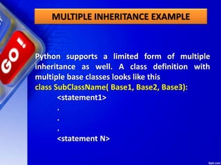 MULTIPLE INHERITANCE EXAMPLE
Python supports a limited form of multiple
inheritance as well. A class definition with
multiple base classes looks like this
class SubClassName( Base1, Base2, Base3):
<statement1>
.
.
.
<statement N>
 