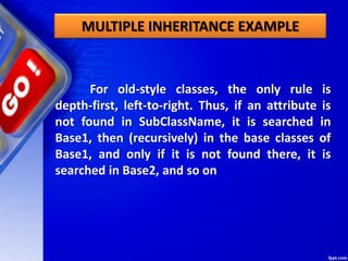 MULTIPLE INHERITANCE EXAMPLE
For old-style classes, the only rule is
depth-first, left-to-right. Thus, if an attribute is
not found in SubClassName, it is searched in
Base1, then (recursively) in the base classes of
Base1, and only if it is not found there, it is
searched in Base2, and so on
 