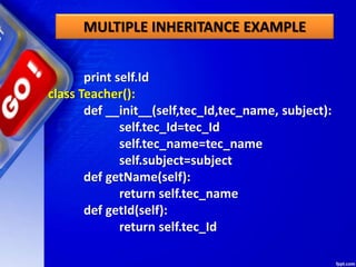 MULTIPLE INHERITANCE EXAMPLE
print self.Id
class Teacher():
def __init__(self,tec_Id,tec_name, subject):
self.tec_Id=tec_Id
self.tec_name=tec_name
self.subject=subject
def getName(self):
return self.tec_name
def getId(self):
return self.tec_Id
 