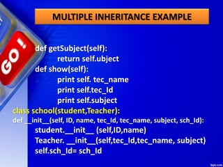 MULTIPLE INHERITANCE EXAMPLE
def getSubject(self):
return self.ubject
def show(self):
print self. tec_name
print self.tec_Id
print self.subject
class school(student,Teacher):
def __init__(self, ID, name, tec_Id, tec_name, subject, sch_Id):
student.__init__ (self,ID,name)
Teacher. __init__(self,tec_Id,tec_name, subject)
self.sch_Id= sch_Id
 