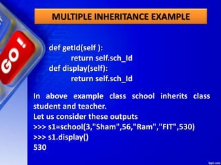 MULTIPLE INHERITANCE EXAMPLE
def getId(self ):
return self.sch_Id
def display(self):
return self.sch_Id
In above example class school inherits class
student and teacher.
Let us consider these outputs
>>> s1=school(3,"Sham",56,"Ram","FIT",530)
>>> s1.display()
530
 