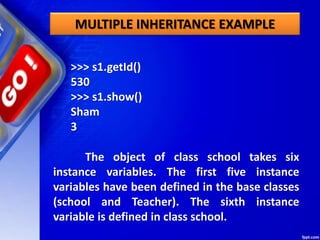 MULTIPLE INHERITANCE EXAMPLE
>>> s1.getId()
530
>>> s1.show()
Sham
3
The object of class school takes six
instance variables. The first five instance
variables have been defined in the base classes
(school and Teacher). The sixth instance
variable is defined in class school.
 