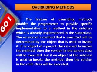 The feature of overriding methods
enables the programmer to provide specific
implementation to a method in the subclass
which is already implemented in the superclass.
The version of a method that is executed will be
determined by the object that is used to invoke
it. If an object of a parent class is used to invoke
the method, then the version in the parent class
will be executed, but if an object of the subclass
is used to invoke the method, then the version
in the child class will be executed.
OVERRIDING METHODS
 