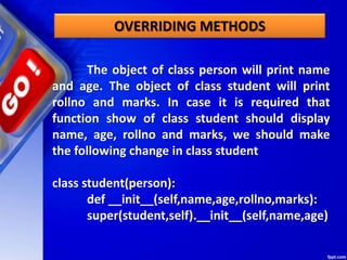 The object of class person will print name
and age. The object of class student will print
rollno and marks. In case it is required that
function show of class student should display
name, age, rollno and marks, we should make
the following change in class student
class student(person):
def __init__(self,name,age,rollno,marks):
super(student,self).__init__(self,name,age)
OVERRIDING METHODS
 