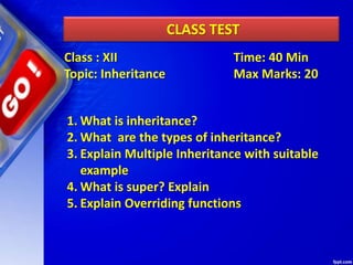 CLASS TEST
1. What is inheritance?
2. What are the types of inheritance?
3. Explain Multiple Inheritance with suitable
example
4. What is super? Explain
5. Explain Overriding functions
Class : XII Time: 40 Min
Topic: Inheritance Max Marks: 20
 