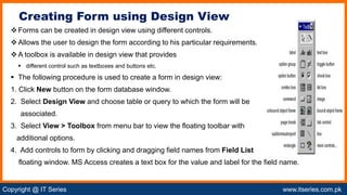 Copyright @ IT Series www.itseries.com.pk
possible to perform mathematical operation on character values
Forms can be created in design view using different controls.
Allows the user to design the form according to his particular requirements.
A toolbox is available in design view that provides
 different control such as textboxes and buttons etc.
 The following procedure is used to create a form in design view:
1. Click New button on the form database window.
2. Select Design View and choose table or query to which the form will be
associated.
3. Select View > Toolbox from menu bar to view the floating toolbar with
additional options.
4. Add controls to form by clicking and dragging field names from Field List
floating window. MS Access creates a text box for the value and label for the field name.
Creating Form using Design View
 